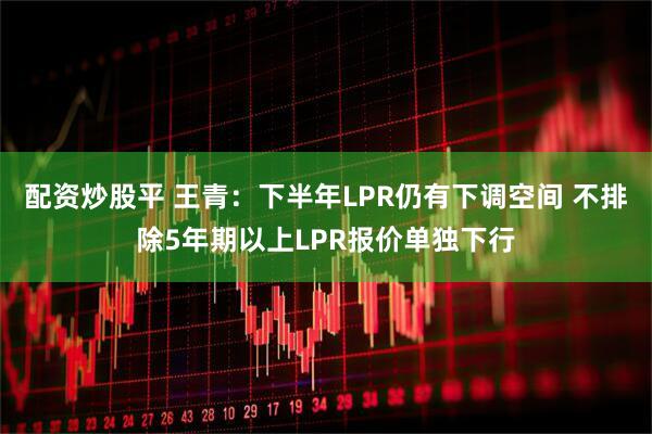 配资炒股平 王青：下半年LPR仍有下调空间 不排除5年期以上LPR报价单独下行