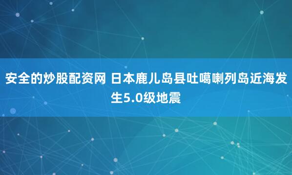 安全的炒股配资网 日本鹿儿岛县吐噶喇列岛近海发生5.0级地震