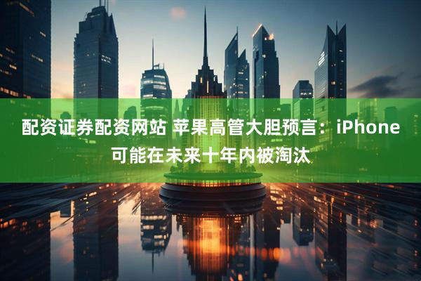 配资证券配资网站 苹果高管大胆预言：iPhone可能在未来十年内被淘汰