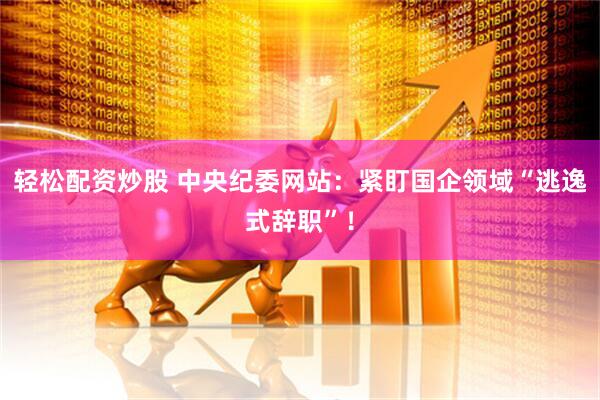 轻松配资炒股 中央纪委网站：紧盯国企领域“逃逸式辞职”！