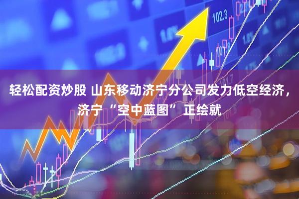 轻松配资炒股 山东移动济宁分公司发力低空经济，济宁 “空中蓝图” 正绘就