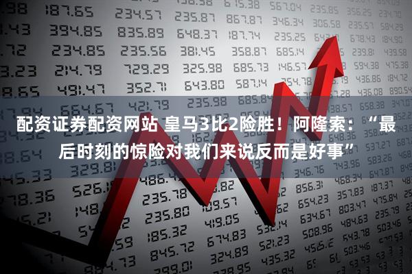 配资证券配资网站 皇马3比2险胜！阿隆索：“最后时刻的惊险对我们来说反而是好事”