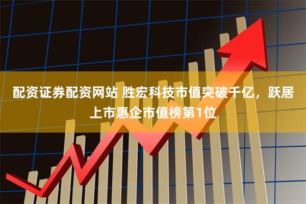 配资证券配资网站 胜宏科技市值突破千亿，跃居上市惠企市值榜第1位
