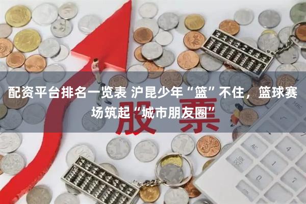 配资平台排名一览表 沪昆少年“篮”不住，篮球赛场筑起“城市朋友圈”