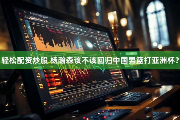 轻松配资炒股 杨瀚森该不该回归中国男篮打亚洲杯？