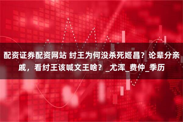 配资证券配资网站 纣王为何没杀死姬昌？论辈分亲戚，看纣王该喊文王啥？_尤浑_费仲_季历