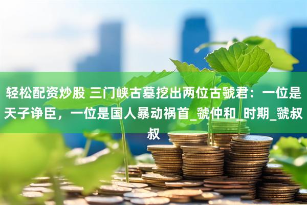 轻松配资炒股 三门峡古墓挖出两位古虢君：一位是天子诤臣，一位是国人暴动祸首_虢仲和_时期_虢叔
