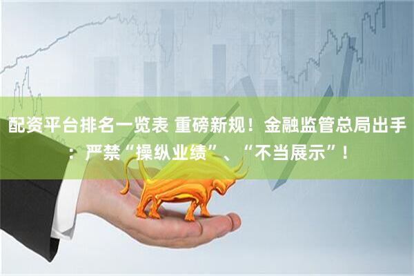 配资平台排名一览表 重磅新规！金融监管总局出手：严禁“操纵业绩”、“不当展示”！