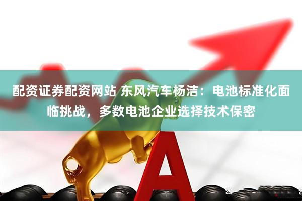 配资证券配资网站 东风汽车杨洁：电池标准化面临挑战，多数电池企业选择技术保密