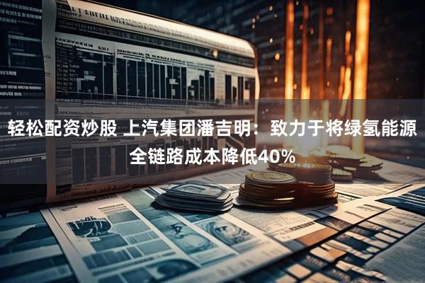 轻松配资炒股 上汽集团潘吉明：致力于将绿氢能源全链路成本降低40%