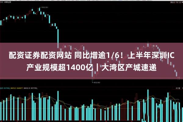 配资证券配资网站 同比增逾1/6！上半年深圳IC产业规模超1400亿｜大湾区产城速递