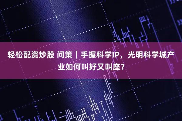 轻松配资炒股 问策｜手握科学IP，光明科学城产业如何叫好又叫座？