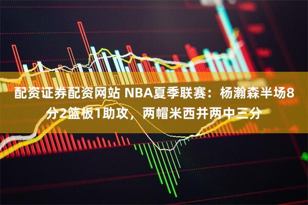 配资证券配资网站 NBA夏季联赛：杨瀚森半场8分2篮板1助攻，两帽米西并两中三分