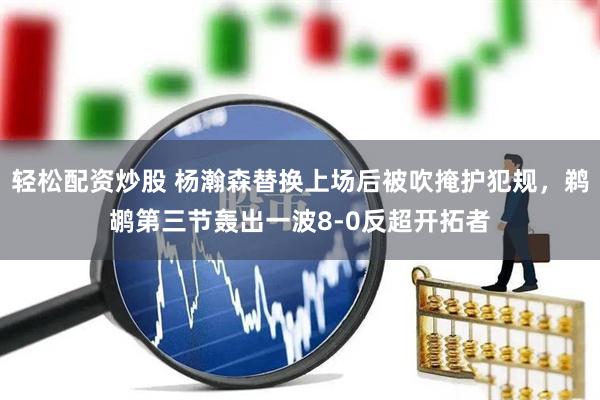 轻松配资炒股 杨瀚森替换上场后被吹掩护犯规，鹈鹕第三节轰出一波8-0反超开拓者