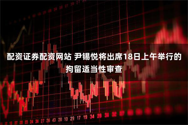 配资证券配资网站 尹锡悦将出席18日上午举行的拘留适当性审查
