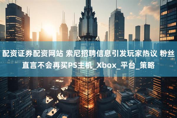 配资证券配资网站 索尼招聘信息引发玩家热议 粉丝直言不会再买PS主机_Xbox_平台_策略