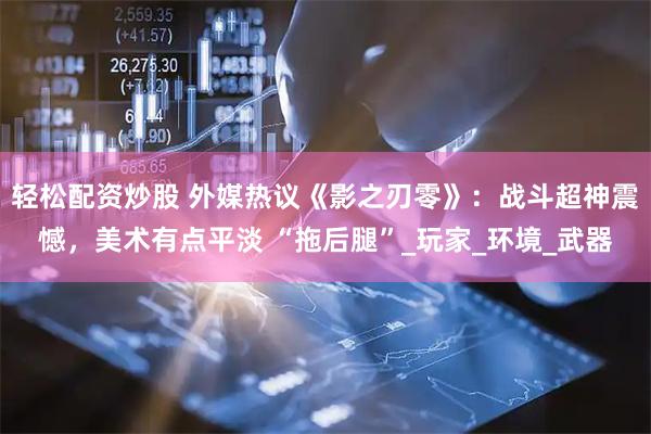 轻松配资炒股 外媒热议《影之刃零》：战斗超神震憾，美术有点平淡 “拖后腿”_玩家_环境_武器