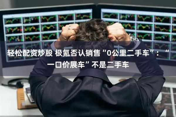 轻松配资炒股 极氪否认销售“0公里二手车”：“一口价展车”不是二手车