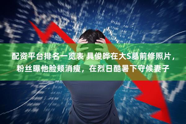 配资平台排名一览表 具俊晔在大S墓前修照片，粉丝曝他脸颊消瘦，在烈日酷暑下守候妻子