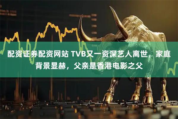 配资证券配资网站 TVB又一资深艺人离世，家庭背景显赫，父亲是香港电影之父