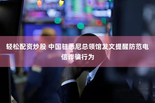 轻松配资炒股 中国驻悉尼总领馆发文提醒防范电信诈骗行为