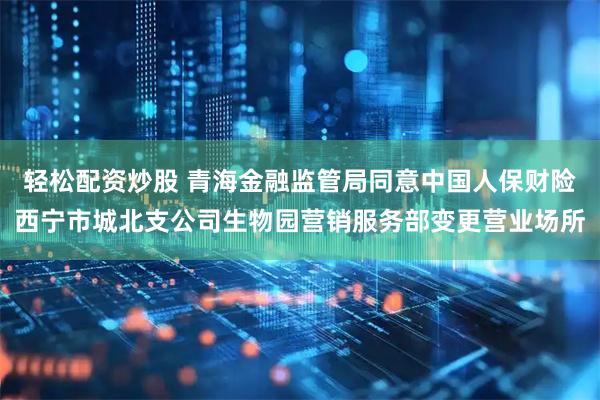 轻松配资炒股 青海金融监管局同意中国人保财险西宁市城北支公司生物园营销服务部变更营业场所