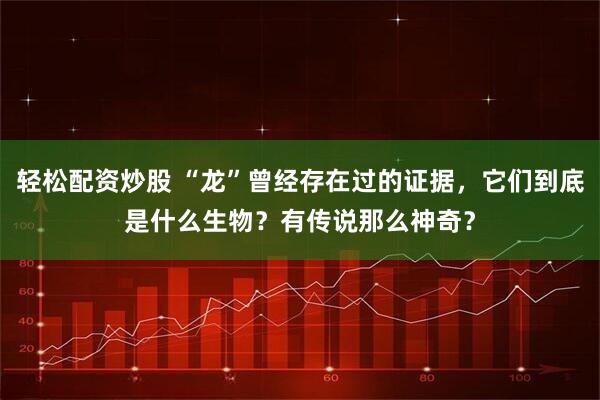 轻松配资炒股 “龙”曾经存在过的证据，它们到底是什么生物？有传说那么神奇？