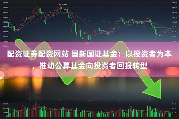配资证券配资网站 国新国证基金:以投资者为本,推动公募基金向投资者回报转型