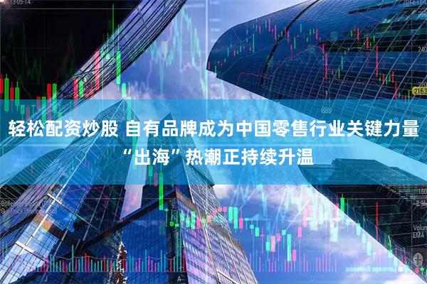 轻松配资炒股 自有品牌成为中国零售行业关键力量 “出海”热潮正持续升温