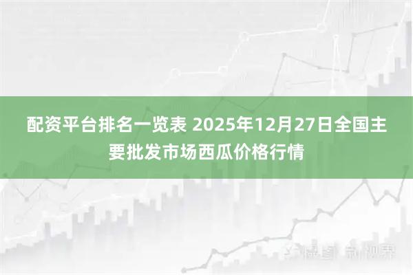 配资平台排名一览表 2025年12月27日全国主要批发市场西瓜价格行情