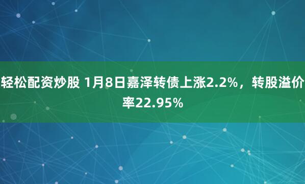 轻松配资炒股 1月8日嘉泽转债上涨2.2%，转股溢价率22.95%