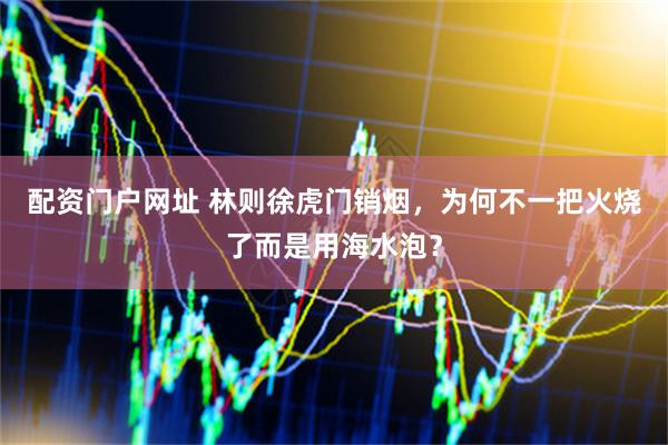 配资门户网址 林则徐虎门销烟，为何不一把火烧了而是用海水泡？