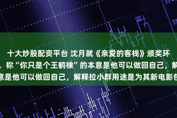 十大炒股配资平台 沈月就《亲爱的客栈》颁奖环节让王鹤棣不舒服道歉，称“你只是个王鹤棣”的本意是他可以做回自己，解释拉小群用途是为其新电影包场