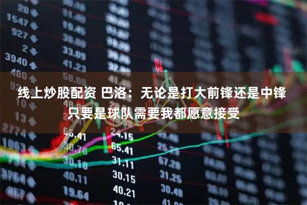 线上炒股配资 巴洛:无论是打大前锋还是中锋 只要是球队需要我都愿意接受
